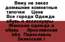 Вяжу на заказ домашние комнатные тапочки. › Цена ­ 800 - Все города Одежда, обувь и аксессуары » Женская одежда и обувь   . Ярославская обл.,Переславль-Залесский г.